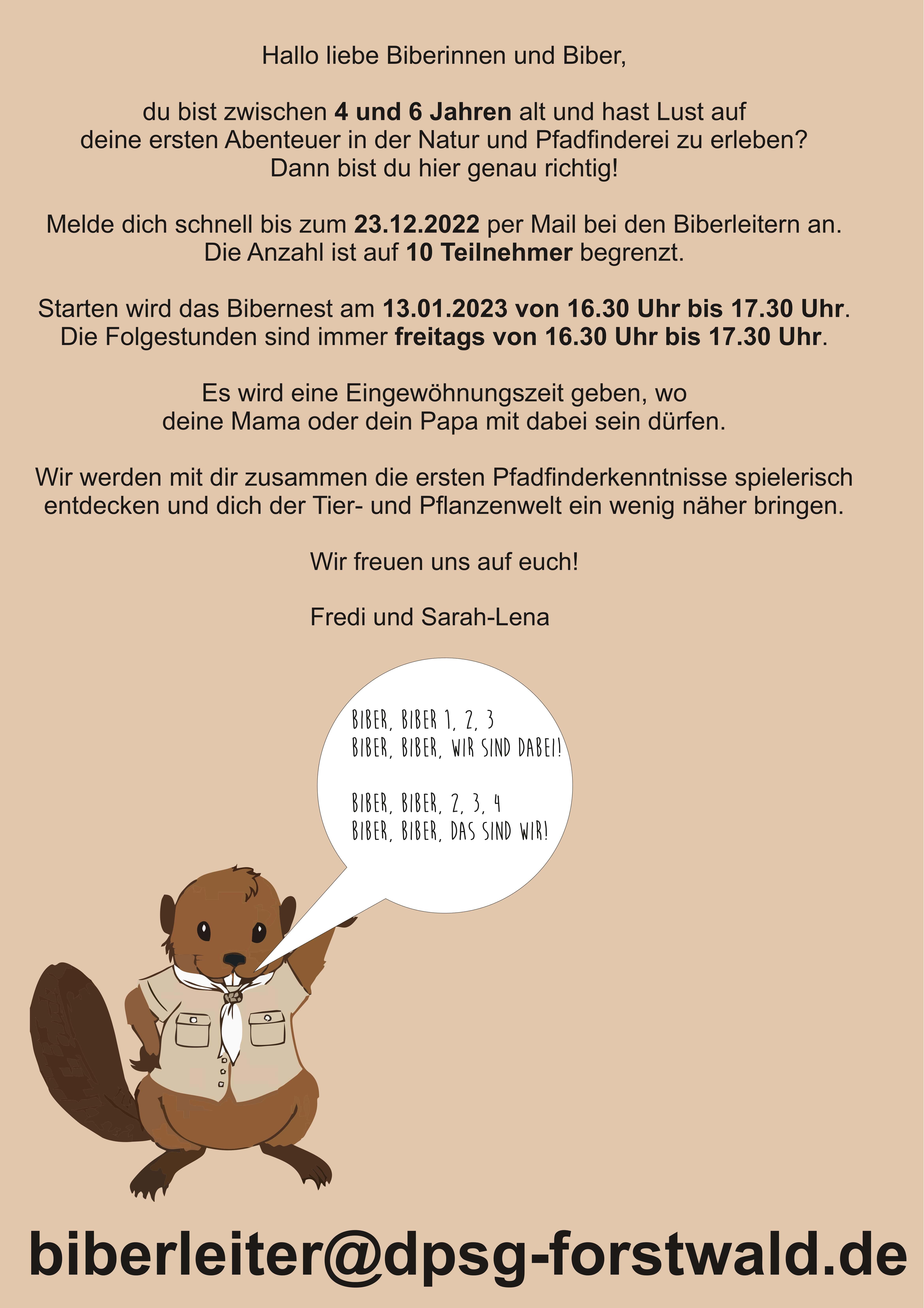 Hallo liebe Biberinnen und Biber, du bist zwischen 4 und 6 Jahren alt und hast Lust auf deine ersten Abenteuer in der Natur und Pfadfinderei zu erleben? Dann bist du hier genau richtig! Melde dich schnell bis zum 23.12.2022 per Mail bei den Biberleitern an. Die Anzahl ist auf 10 Teilnehmer begrenzt. Starten wird das Bibernest am 13.01.2023 von 16.30 Uhr bis 17.30 Uhr. Die Folgestunden sind immer freitags von 16.30 Uhr bis 17.30 Uhr. Es wird eine Eingewöhnungszeit geben, wo deine Mama oder dein Papa mit dabei sein dürfen. Wir werden mit dir zusammen die ersten Pfadfinderkenntnisse spielerisch entdecken und dich der Tier- und Pflanzenwelt ein wenig näher bringen. Biber, Biber 1, 2, 3 BibeR, Biber, wir sind dabei! Biber, Biber, 2, 3, 4 Biber, Biber, das sind wir! biberleiter@dpsg-forstwald.de Wir freuen uns auf euch! Fredi und Sarah-Lena